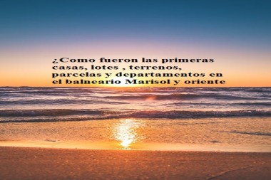 ¿Como fueron las primeras casas, lotes , terrenos, parcelas y departamentos en el balneario Marisol y Oriente ?