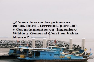 ¿Como fueron las primeras casas, lotes , terrenos, parcelas y departamentos en  Ingeniero White y General Cerri en bahía blanca?